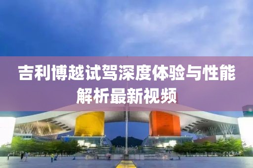 吉利博越试驾深度体验与性能解析最新视频