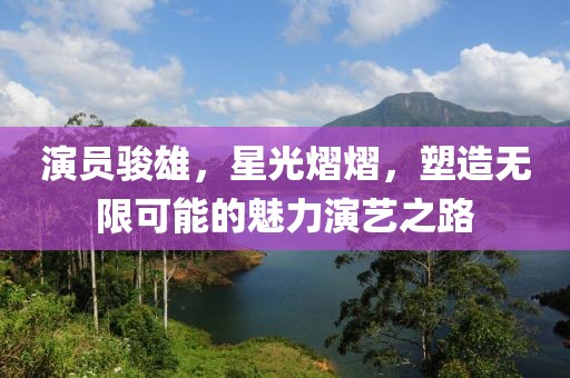 演员骏雄，星光熠熠，塑造无限可能的魅力演艺之路
