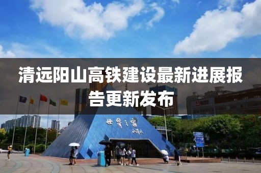 清远阳山高铁建设最新进展报告更新发布