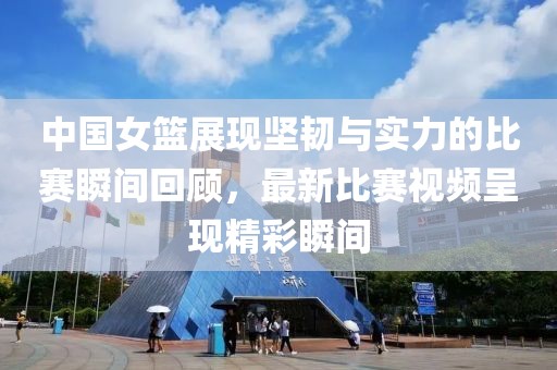 中国女篮展现坚韧与实力的比赛瞬间回顾，最新比赛视频呈现精彩瞬间