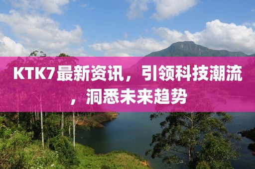 KTK7最新资讯，引领科技潮流，洞悉未来趋势