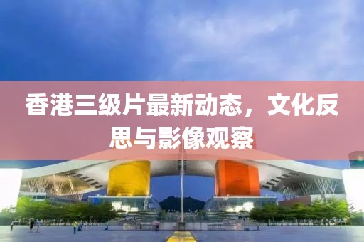香港三级片最新动态，文化反思与影像观察