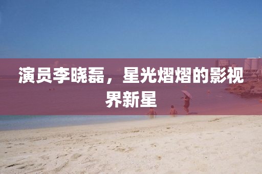 演员李晓磊，星光熠熠的影视界新星