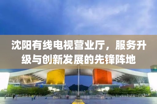 沈阳有线电视营业厅，服务升级与创新发展的先锋阵地