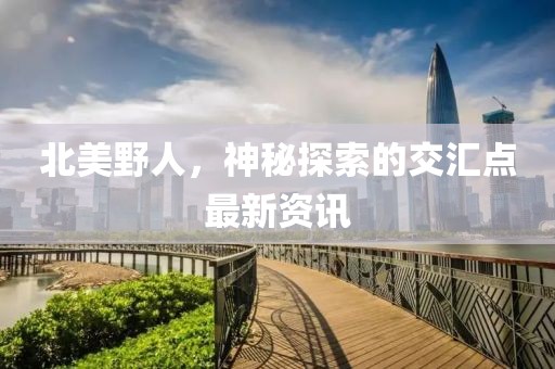 北美野人，神秘探索的交汇点最新资讯