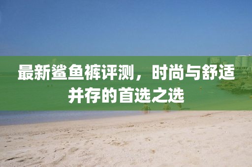 最新鲨鱼裤评测，时尚与舒适并存的首选之选