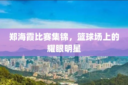 郑海霞比赛集锦，篮球场上的耀眼明星