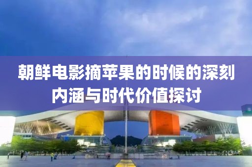 朝鲜电影摘苹果的时候的深刻内涵与时代价值探讨