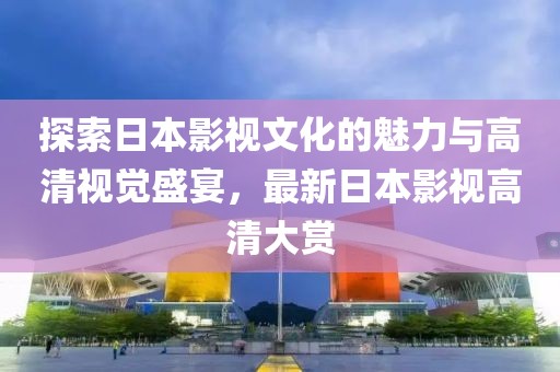 探索日本影视文化的魅力与高清视觉盛宴，最新日本影视高清大赏