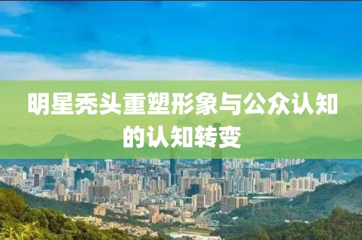 明星秃头重塑形象与公众认知的认知转变