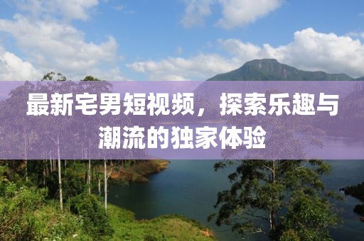 最新宅男短视频，探索乐趣与潮流的独家体验