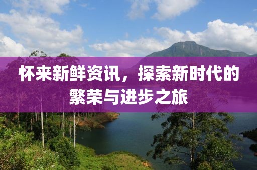 怀来新鲜资讯，探索新时代的繁荣与进步之旅