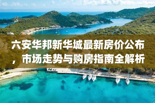 六安华邦新华城最新房价公布，市场走势与购房指南全解析