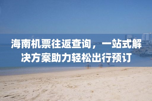 海南机票往返查询，一站式解决方案助力轻松出行预订