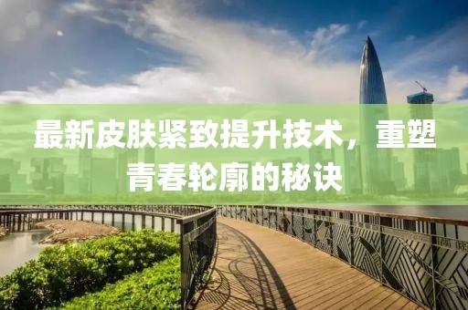 最新皮肤紧致提升技术，重塑青春轮廓的秘诀