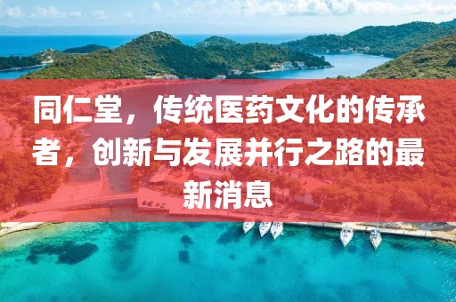 同仁堂，传统医药文化的传承者，创新与发展并行之路的最新消息