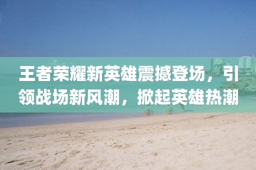 王者荣耀新英雄震撼登场，引领战场新风潮，掀起英雄热潮