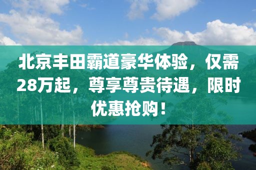 北京丰田霸道豪华体验，仅需28万起，尊享尊贵待遇，限时优惠抢购！