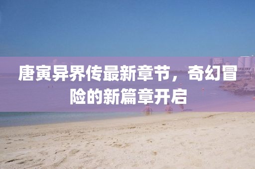 唐寅异界传最新章节，奇幻冒险的新篇章开启