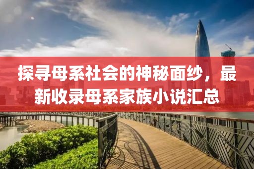 探寻母系社会的神秘面纱，最新收录母系家族小说汇总