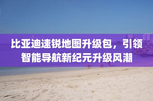 比亚迪速锐地图升级包，引领智能导航新纪元升级风潮