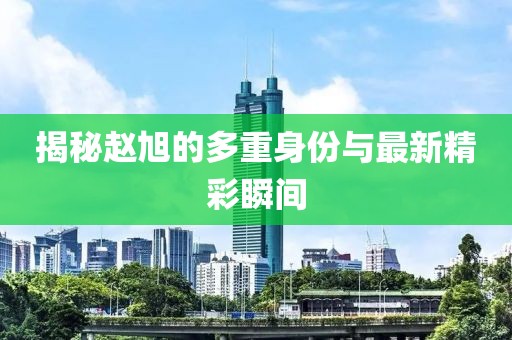 揭秘赵旭的多重身份与最新精彩瞬间