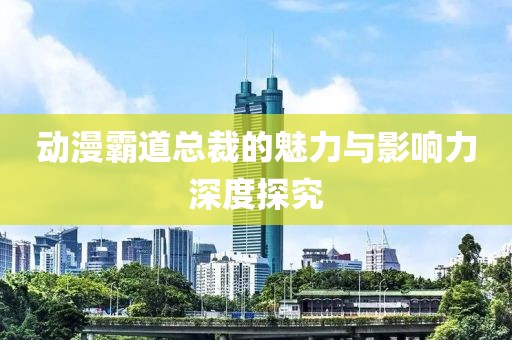 动漫霸道总裁的魅力与影响力深度探究