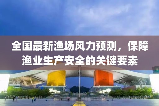 全国最新渔场风力预测，保障渔业生产安全的关键要素