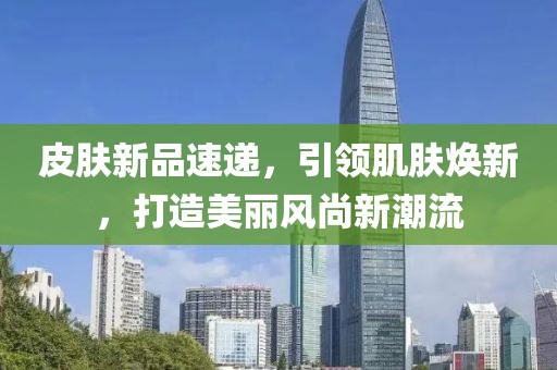 皮肤新品速递，引领肌肤焕新，打造美丽风尚新潮流