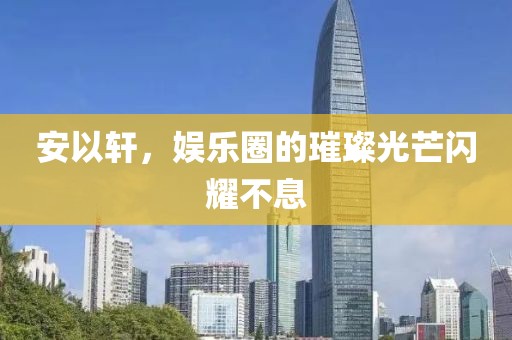 安以轩，娱乐圈的璀璨光芒闪耀不息