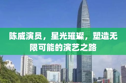 陈威演员，星光璀璨，塑造无限可能的演艺之路