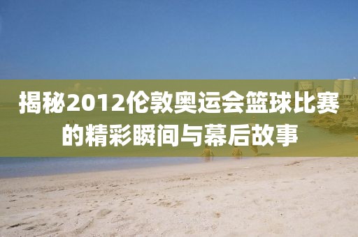 揭秘2012伦敦奥运会篮球比赛的精彩瞬间与幕后故事