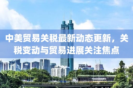 中美贸易关税最新动态更新，关税变动与贸易进展关注焦点