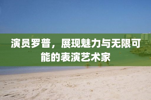 演员罗普，展现魅力与无限可能的表演艺术家