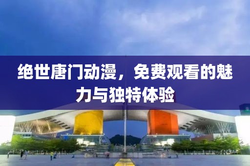绝世唐门动漫，免费观看的魅力与独特体验