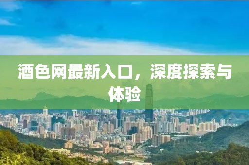 酒色网最新入口，深度探索与体验