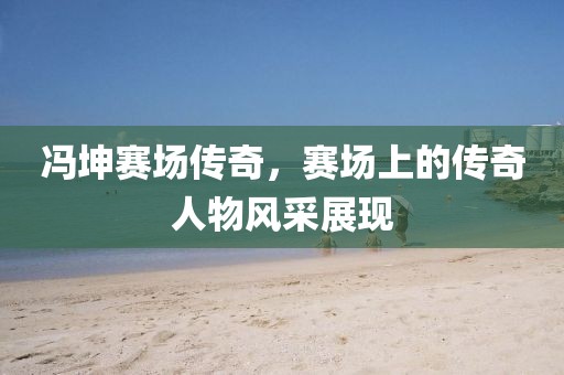 冯坤赛场传奇，赛场上的传奇人物风采展现