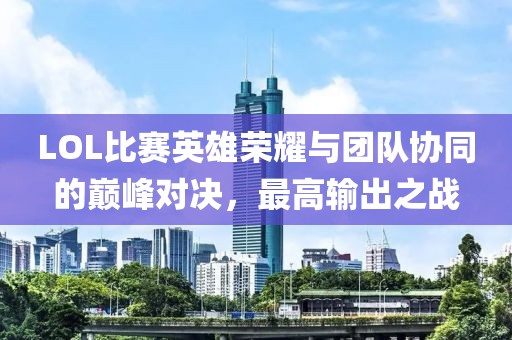 LOL比赛英雄荣耀与团队协同的巅峰对决，最高输出之战