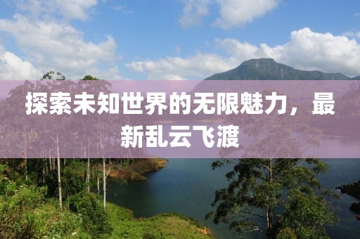 探索未知世界的无限魅力，最新乱云飞渡