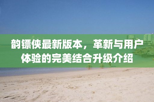 韵镖侠最新版本，革新与用户体验的完美结合升级介绍