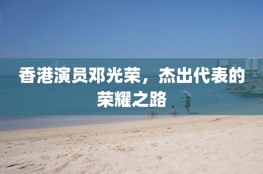 香港演员邓光荣，杰出代表的荣耀之路