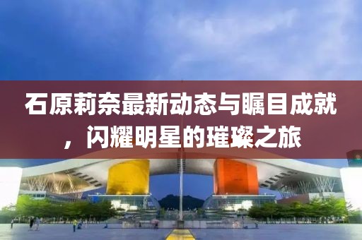 石原莉奈最新动态与瞩目成就，闪耀明星的璀璨之旅