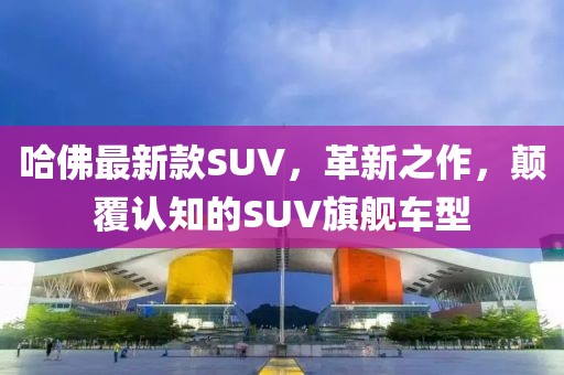 哈佛最新款SUV，革新之作，颠覆认知的SUV旗舰车型