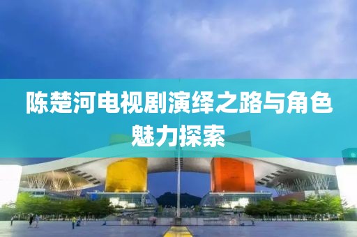 陈楚河电视剧演绎之路与角色魅力探索