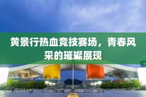 黄景行热血竞技赛场，青春风采的璀璨展现