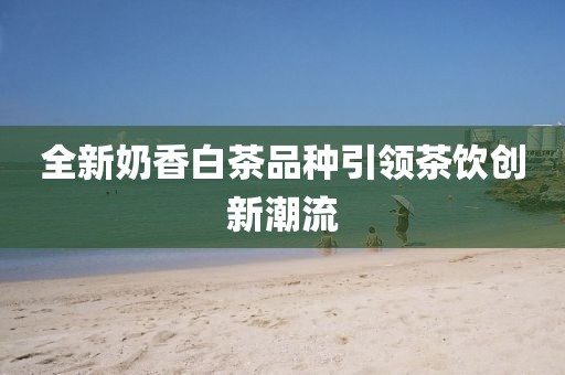 全新奶香白茶品种引领茶饮创新潮流