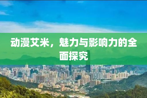 动漫艾米，魅力与影响力的全面探究