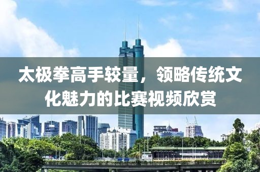 太极拳高手较量，领略传统文化魅力的比赛视频欣赏