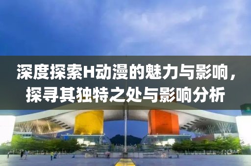 深度探索H动漫的魅力与影响，探寻其独特之处与影响分析