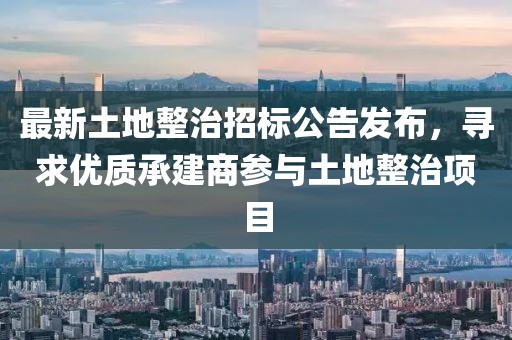 最新土地整治招标公告发布，寻求优质承建商参与土地整治项目